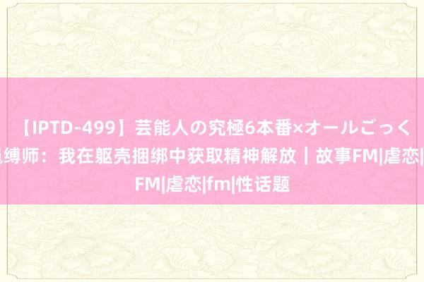 【IPTD-499】芸能人の究極6本番×オールごっくん AYA 绳缚师：我在躯壳捆绑中获取精神解放｜故事FM|虐恋|fm|性话题