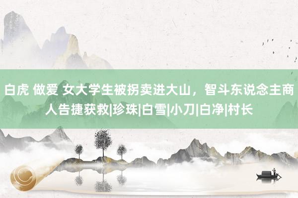 白虎 做爱 女大学生被拐卖进大山，智斗东说念主商人告捷获救|珍珠|白雪|小刀|白净|村长