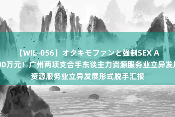 【WIL-056】オタキモファンと強制SEX AYA 最高资助100万元！广州两项支合手东谈主力资源服务业立异发展形式脱手汇报