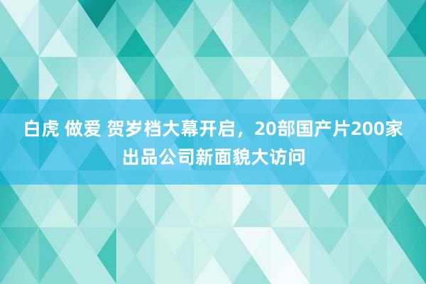 白虎 做爱 贺岁档大幕开启，20部国产片200家出品公司新面貌大访问