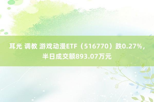 耳光 调教 游戏动漫ETF（516770）跌0.27%，半日成交额893.07万元