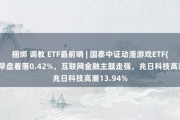 捆绑 调教 ETF最前哨 | 国泰中证动漫游戏ETF(516010)早盘着落0.42%，互联网金融主题走强，兆日科技高潮13.94%