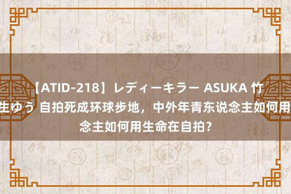 【ATID-218】レディーキラー ASUKA 竹内紗里奈 麻生ゆう 自拍死成环球步地，中外年青东说念主如何用生命在自拍？