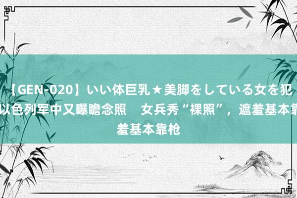 【GEN-020】いい体巨乳★美脚をしている女を犯す 以色列军中又曝瞻念照    女兵秀“裸照”，遮羞基本靠枪