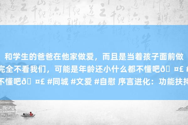 和学生的爸爸在他家做爱，而且是当着孩子面前做爱，太刺激了，孩子完全不看我们，可能是年龄还小什么都不懂吧🤣 #同城 #文爱 #自慰 序言进化：功能扶持而非淘汰