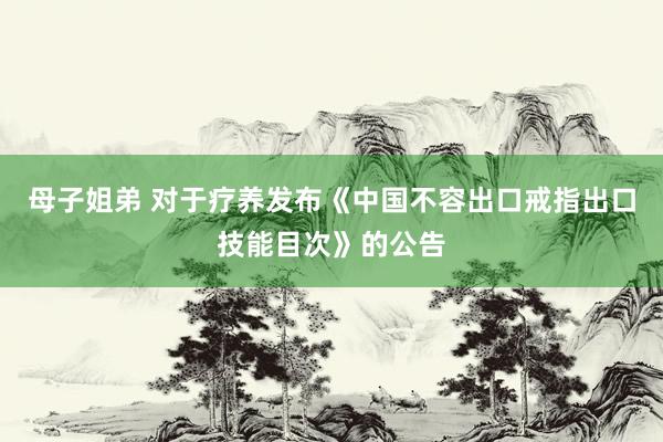 母子姐弟 对于疗养发布《中国不容出口戒指出口技能目次》的公告