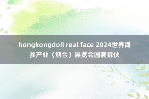 hongkongdoll real face 2024世界海参产业（烟台）展览会圆满拆伙