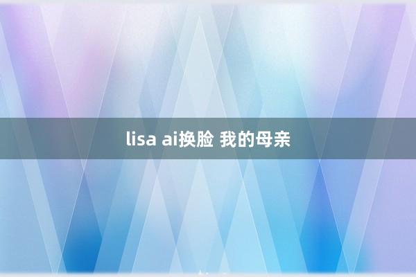 lisa ai换脸 我的母亲