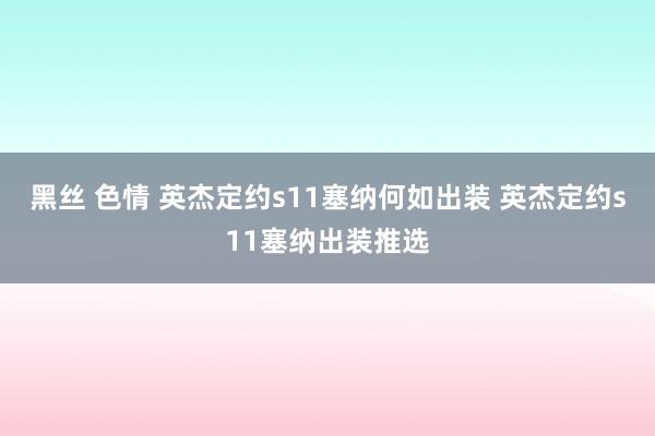 黑丝 色情 英杰定约s11塞纳何如出装 英杰定约s11塞纳出装推选