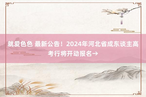 就爱色色 最新公告！2024年河北省成东谈主高考行将开动报名→