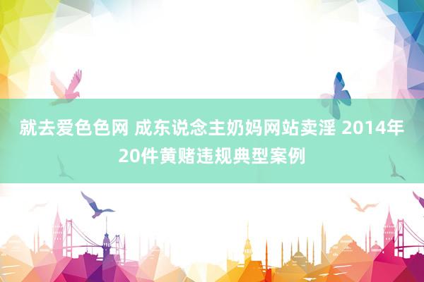 就去爱色色网 成东说念主奶妈网站卖淫 2014年20件黄赌违规典型案例