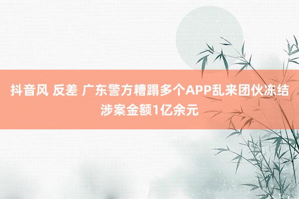 抖音风 反差 广东警方糟蹋多个APP乱来团伙冻结涉案金额1亿余元