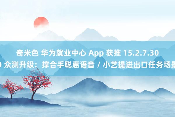 奇米色 华为就业中心 App 获推 15.2.7.300 众测升级：撑合手聪惠语音 / 小艺提进出口任务场景