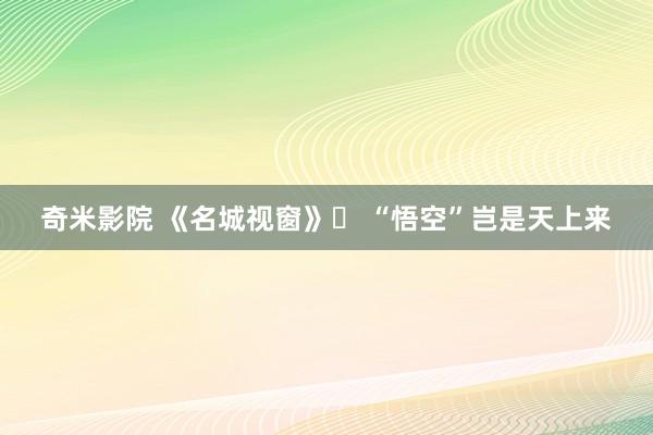 奇米影院 《名城视窗》㉑ “悟空”岂是天上来