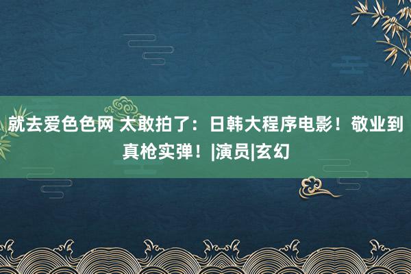 就去爱色色网 太敢拍了：日韩大程序电影！敬业到真枪实弹！|演员|玄幻