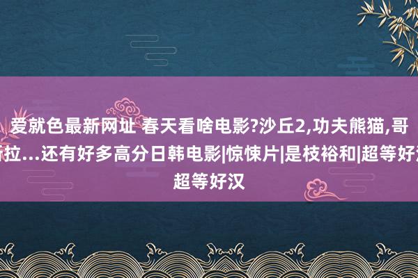 爱就色最新网址 春天看啥电影?沙丘2，功夫熊猫，哥斯拉...还有好多高分日韩电影|惊悚片|是枝裕和|超等好汉