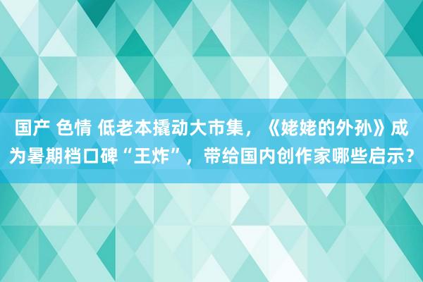 国产 色情 低老本撬动大市集，《姥姥的外孙》成为暑期档口碑“王炸”，带给国内创作家哪些启示？