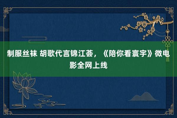 制服丝袜 胡歌代言锦江荟，《陪你看寰宇》微电影全网上线