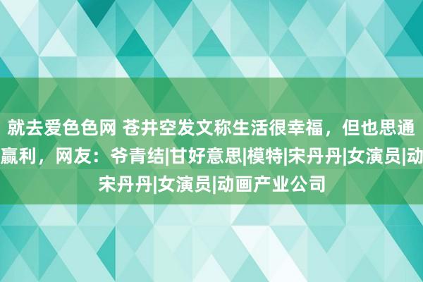 就去爱色色网 苍井空发文称生活很幸福，但也思通过我方努力赢利，网友：爷青结|甘好意思|模特|宋丹丹|女演员|动画产业公司