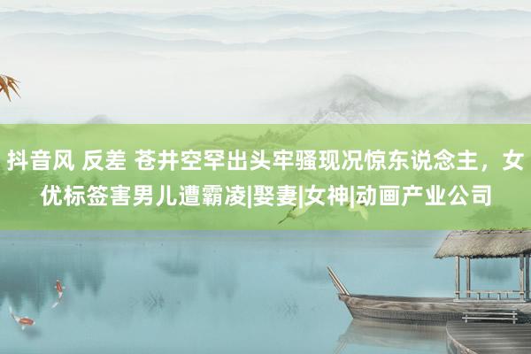 抖音风 反差 苍井空罕出头牢骚现况惊东说念主，女优标签害男儿遭霸凌|娶妻|女神|动画产业公司