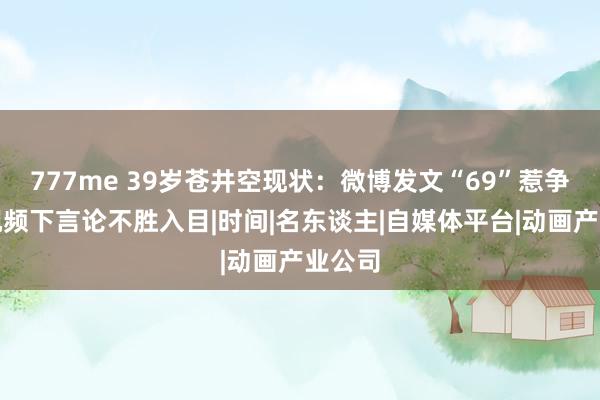 777me 39岁苍井空现状：微博发文“69”惹争议，视频下言论不胜入目|时间|名东谈主|自媒体平台|动画产业公司