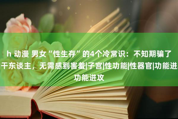 h 动漫 男女“性生存”的4个冷常识：不知期骗了若干东谈主，无需感到害羞|子宫|性功能|性器官|功能进攻