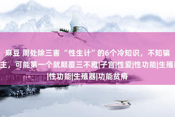 麻豆 周处除三害 “性生计”的6个冷知识，不知骗了若干东谈主，可能第一个就颠覆三不雅|子宫|性爱|性功能|生殖器|功能贫瘠