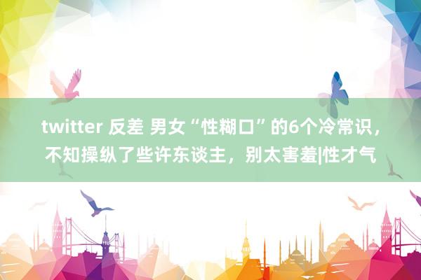 twitter 反差 男女“性糊口”的6个冷常识，不知操纵了些许东谈主，别太害羞|性才气