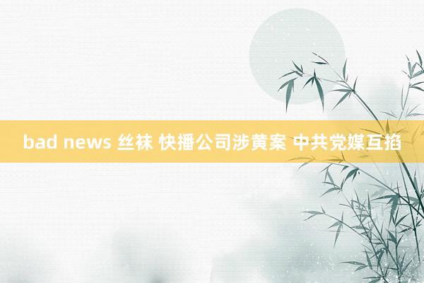 bad news 丝袜 快播公司涉黄案 中共党媒互掐