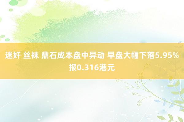 迷奸 丝袜 鼎石成本盘中异动 早盘大幅下落5.95%报0.316港元