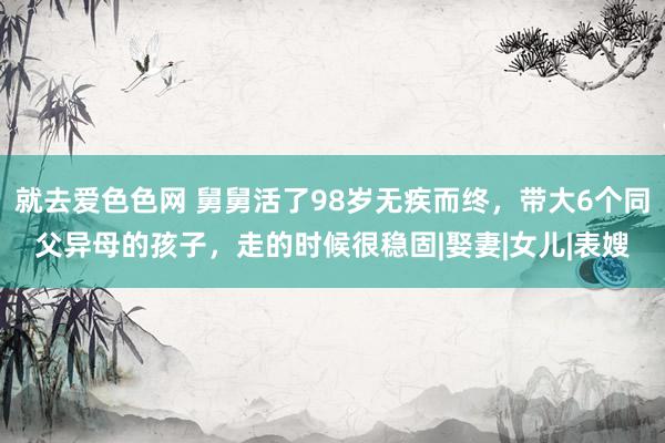 就去爱色色网 舅舅活了98岁无疾而终，带大6个同父异母的孩子，走的时候很稳固|娶妻|女儿|表嫂