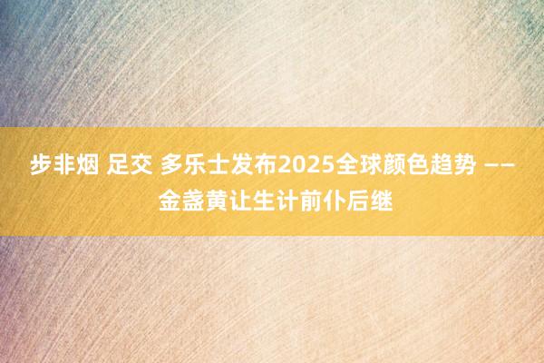 步非烟 足交 多乐士发布2025全球颜色趋势 —— 金盏黄让生计前仆后继