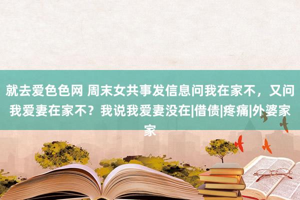 就去爱色色网 周末女共事发信息问我在家不，又问我爱妻在家不？我说我爱妻没在|借债|疼痛|外婆家