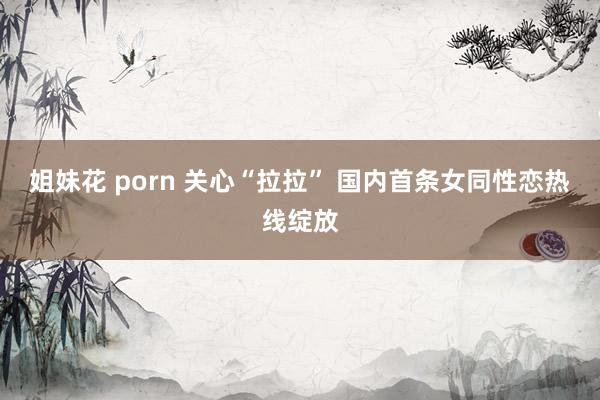 姐妹花 porn 关心“拉拉” 国内首条女同性恋热线绽放