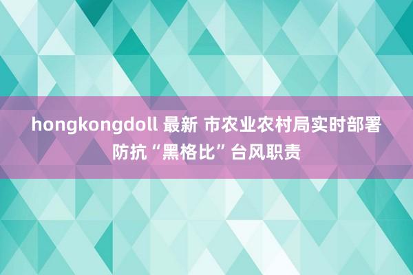 hongkongdoll 最新 市农业农村局实时部署防抗“黑格比”台风职责