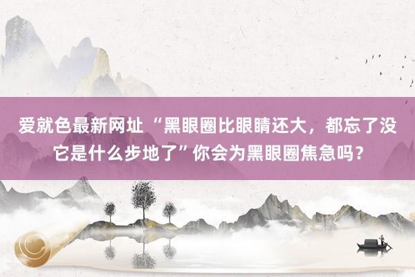 爱就色最新网址 “黑眼圈比眼睛还大，都忘了没它是什么步地了”你会为黑眼圈焦急吗？