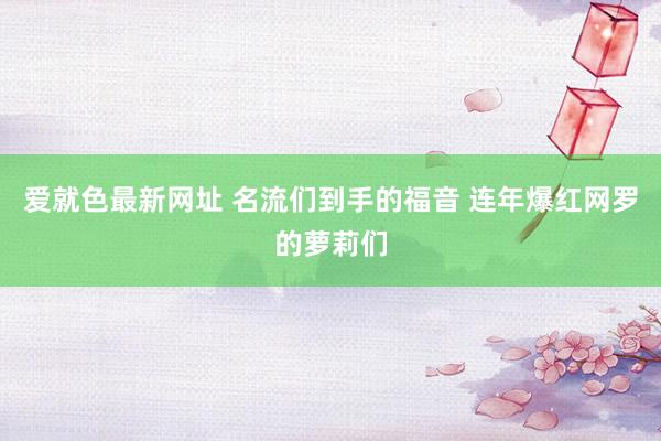 爱就色最新网址 名流们到手的福音 连年爆红网罗的萝莉们