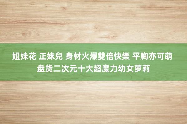 姐妹花 正妹兒 身材火爆雙倍快樂 平胸亦可萌 盘货二次元十大超魔力幼女萝莉