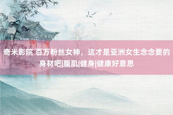 奇米影院 百万粉丝女神，这才是亚洲女生念念要的身材吧|腹肌|健身|健康好意思