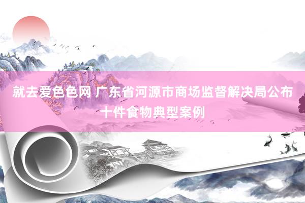 就去爱色色网 广东省河源市商场监督解决局公布十件食物典型案例