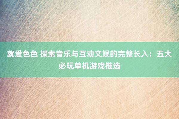 就爱色色 探索音乐与互动文娱的完整长入：五大必玩单机游戏推选