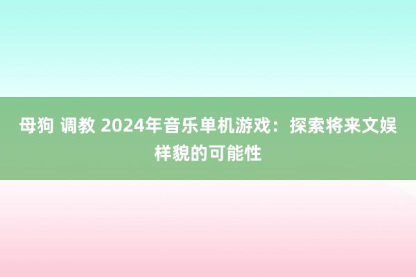 母狗 调教 2024年音乐单机游戏：探索将来文娱样貌的可能性