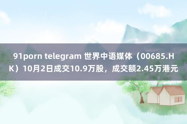 91porn telegram 世界中语媒体（00685.HK）10月2日成交10.9万股，成交额2.45万港元