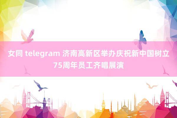 女同 telegram 济南高新区举办庆祝新中国树立75周年员工齐唱展演