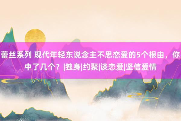 蕾丝系列 现代年轻东说念主不思恋爱的5个根由，你中了几个？|独身|约聚|谈恋爱|坚信爱情