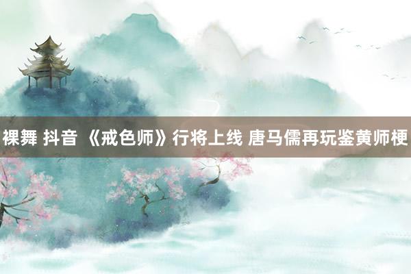 裸舞 抖音 《戒色师》行将上线 唐马儒再玩鉴黄师梗