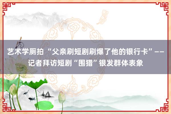 艺术学厕拍 “父亲刷短剧刷爆了他的银行卡”——记者拜访短剧“围猎”银发群体表象