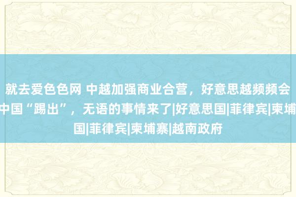 就去爱色色网 中越加强商业合营，好意思越频频会谈，妄图将中国“踢出”，无语的事情来了|好意思国|菲律宾|柬埔寨|越南政府