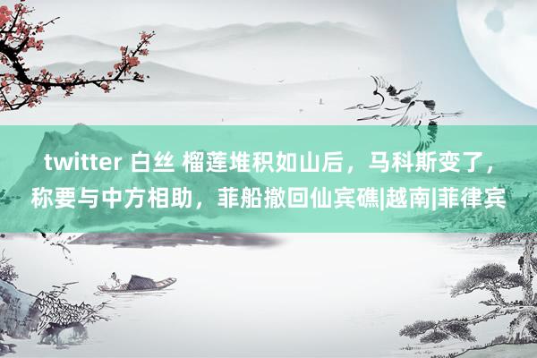 twitter 白丝 榴莲堆积如山后，马科斯变了，称要与中方相助，菲船撤回仙宾礁|越南|菲律宾