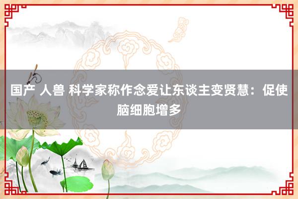 国产 人兽 科学家称作念爱让东谈主变贤慧：促使脑细胞增多